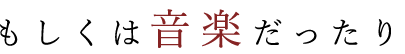 もしくは音楽だったり